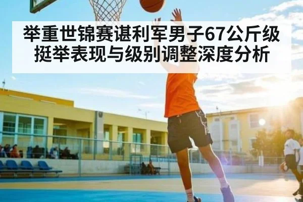 举重世锦赛谌利军男子67公斤级挺举表现与级别调整深度分析